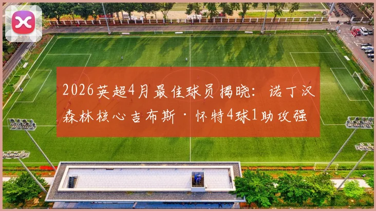 2026英超4月最佳球员揭晓：诺丁汉森林核心吉布斯·怀特4球1助攻强势当选，附其近期高光表现回顾