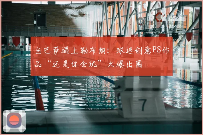 当巴萨遇上勒布朗：球迷创意PS作品“还是你会玩”火爆出圈