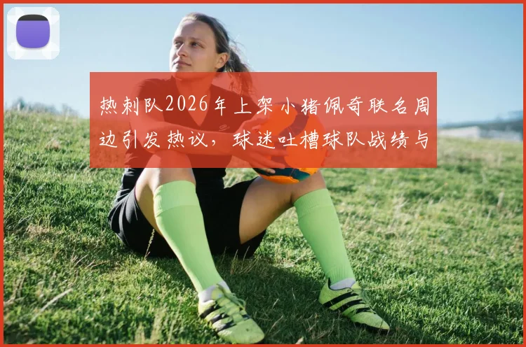 热刺队2026年上架小猪佩奇联名周边引发热议，球迷吐槽球队战绩与商业操作，真实评价与购买指南