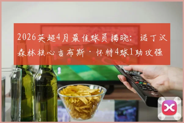 2026英超4月最佳球员揭晓：诺丁汉森林核心吉布斯·怀特4球1助攻强势当选，附其近期高光表现回顾