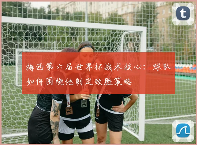 梅西第六届世界杯战术核心:球队如何围绕他制定致胜策略