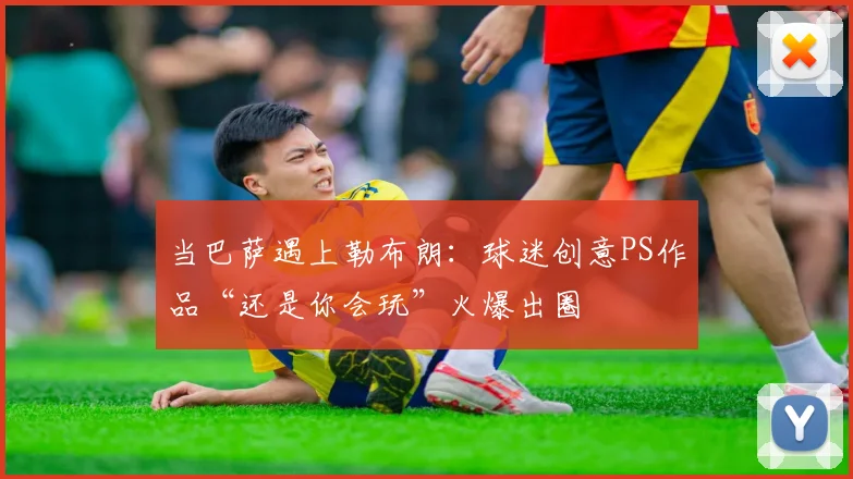 当巴萨遇上勒布朗:球迷创意PS作品“还是你会玩”火爆出圈