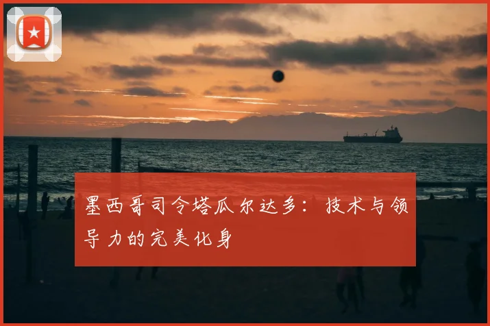 墨西哥司令塔瓜尔达多：技术与领导力的完美化身