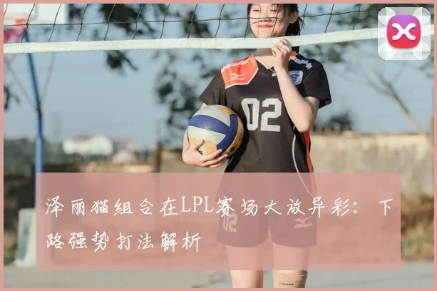 泽丽猫组合在LPL赛场大放异彩：下路强势打法解析