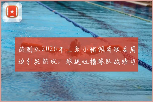 热刺队2026年上架小猪佩奇联名周边引发热议,球迷吐槽球队战绩与商业操作,真实评价与购买指南